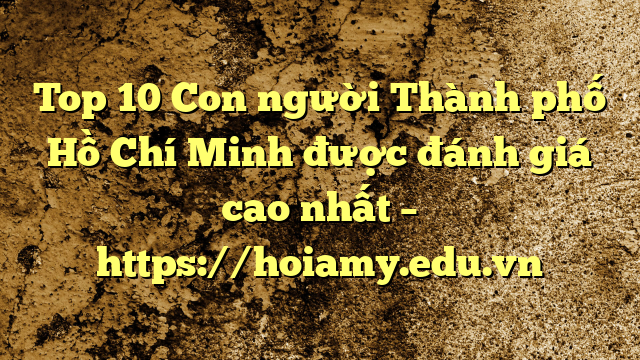 Top 10 Con Người Thành Phố Hồ Chí Minh Được Đánh Giá Cao Nhất – Https://Hoiamy.edu.vn