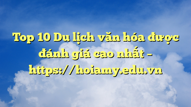Top 10 Du Lịch Văn Hóa Được Đánh Giá Cao Nhất – Https://Hoiamy.edu.vn