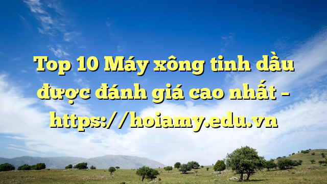 Top 10 Máy Xông Tinh Dầu Được Đánh Giá Cao Nhất – Https://Hoiamy.edu.vn
