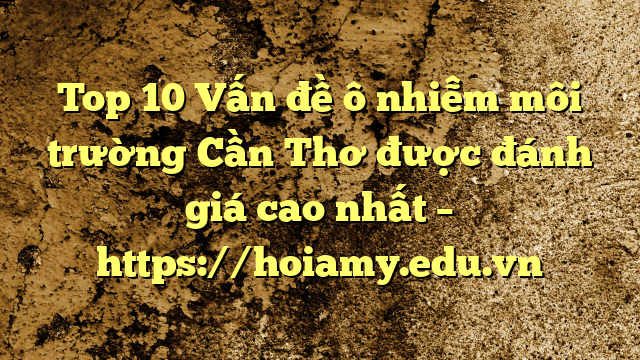 Top 10 Vấn Đề Ô Nhiễm Môi Trường Cần Thơ Được Đánh Giá Cao Nhất – Https://Hoiamy.edu.vn