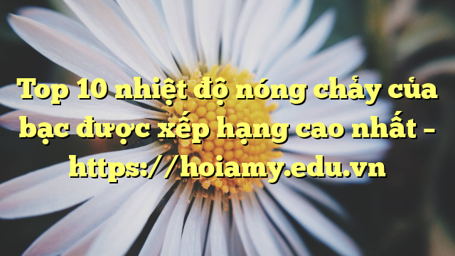 Top 10 Nhiệt Độ Nóng Chảy Của Bạc Được Xếp Hạng Cao Nhất – Https://Hoiamy.edu.vn