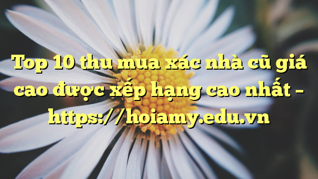 Top 10 Thu Mua Xác Nhà Cũ Giá Cao Được Xếp Hạng Cao Nhất – Https://Hoiamy.edu.vn