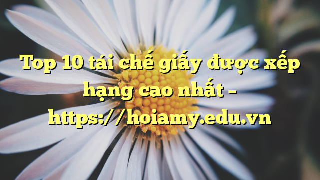 Top 10 Tái Chế Giấy Được Xếp Hạng Cao Nhất – Https://Hoiamy.edu.vn