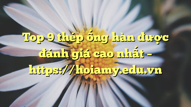 Top 9  Thép Ống Hàn Được Đánh Giá Cao Nhất – Https://Hoiamy.edu.vn